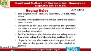 Buying Roles
• Five buying roles - Initiator, Influencer, Decider, User,
Buyer.
• Initiator is the person who identifies that there exists a
need or want
• Influencer is the one who influences the purchase
decision, the actual purchase activity and/or the use of
the product or service;
• Decider is the one who decides whether to buy, what to
buy, when to buy, from where to buy, and how to buy
• Buyer is the one who makes the actual purchase; and,
the user is the person (s) who use the product or
service
 