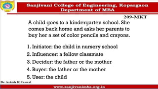 A child goes to a kindergarten school. She
comes back home and asks her parents to
buy her a set of color pencils and crayons.
1. Initiator: the child in nursery school
2. Influencer: a fellow classmate
3. Decider: the father or the mother
4. Buyer: the father or the mother
5. User: the child
 