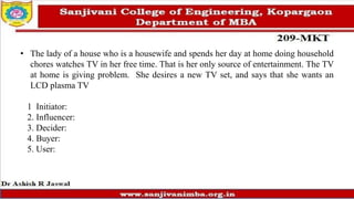 • The lady of a house who is a housewife and spends her day at home doing household
chores watches TV in her free time. That is her only source of entertainment. The TV
at home is giving problem. She desires a new TV set, and says that she wants an
LCD plasma TV
1 Initiator:
2. Influencer:
3. Decider:
4. Buyer:
5. User:
 