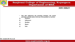 • One who influences the purchase decision, the actual
purchase activity and/or the use of the product or service;
a) Initiator:
b) Influencer:
c) Decider:
d) Buyer:
e) User
 