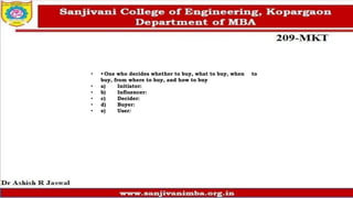 • • One who decides whether to buy, what to buy, when to
buy, from where to buy, and how to buy
• a) Initiator:
• b) Influencer:
• c) Decider:
• d) Buyer:
• e) User:
 