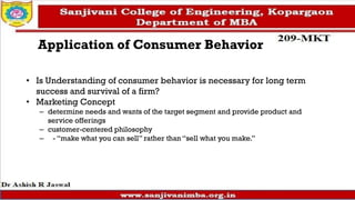 Application of Consumer Behavior
• Is Understanding of consumer behavior is necessary for long term
success and survival of a firm?
• Marketing Concept
– determine needs and wants of the target segment and provide product and
service offerings
– customer-centered philosophy
– - “make what you can sell” rather than “sell what you make.”
 