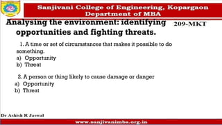 Analysing the environment: identifying
opportunities and fighting threats.
1. A time or set of circumstances that makes it possible to do
something.
a) Opportunity
b) Threat
2. A person or thing likely to cause damage or danger
a) Opportunity
b) Threat
 