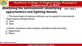 Analysing the environment: identifying
opportunities and fighting threats.
1.The knowledge of consumer behavior can be applied to help identify
opportunities and fight threats
a) True
b) False
2. Newer customers, newer markets, unfulfilled needs and wants
a) Opportunity
b) Threat
 