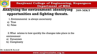 Analysing the environment: identifying
opportunities and fighting threats.
1. Environmental is always uncertainty
a) True
b) False
2.What relates to how quickly the changes take place in the
environment
a) Dynamism
b) Complexity
 