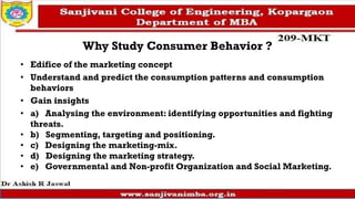 Why Study Consumer Behavior ?
• Edifice of the marketing concept
• Understand and predict the consumption patterns and consumption
behaviors
• Gain insights
• a) Analysing the environment: identifying opportunities and fighting
threats.
• b) Segmenting, targeting and positioning.
• c) Designing the marketing-mix.
• d) Designing the marketing strategy.
• e) Governmental and Non-profit Organization and Social Marketing.
 