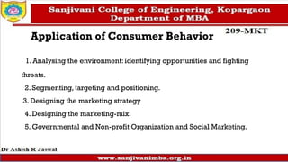 Application of Consumer Behavior
1. Analysing the environment: identifying opportunities and fighting
threats.
2. Segmenting, targeting and positioning.
3. Designing the marketing strategy
4. Designing the marketing-mix.
5. Governmental and Non-profit Organization and Social Marketing.
 