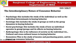 The Interdisciplinary Nature of Consumer Behavior
• Psychology: this includes the study of the individual as well as the
individual determinants in buying behavior
• Sociology: this includes the study of groups as well as the group
dynamics in buying behavior
• Social psychology: this includes the study of how an individual
operates in group/groups and its effects on buying behavior
• Anthropology: this is the influence of society on the individual viz.,
Cultural and cross-cultural issues in buying behavior
• Economics:This is the study of income and purchasing power, and its
impact on consumer behavior.
 