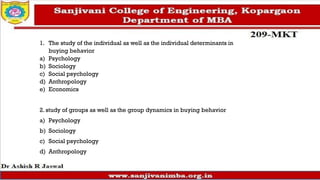 1. The study of the individual as well as the individual determinants in
buying behavior
a) Psychology
b) Sociology
c) Social psychology
d) Anthropology
e) Economics
2. study of groups as well as the group dynamics in buying behavior
a) Psychology
b) Sociology
c) Social psychology
d) Anthropology
 