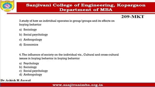 3.study of how an individual operates in group/groups and its effects on
buying behavior
a) Sociology
b) Social psychology
c) Anthropology
d) Economics
4.The influence of society on the individual viz., Cultural and cross-cultural
issues in buying behavior in buying behavior
a) Psychology
b) Sociology
c) Social psychology
d) Anthropology
 