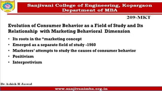 Evolution of Consumer Behavior as a Field of Study and Its
Relationship with Marketing Behavioral Dimension
• Its roots in the “marketing concept
• Emerged as a separate field of study -1960
• Marketers’ attempts to study the causes of consumer behavior
• Positivism
• Interpretivism
 