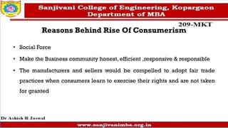 Reasons Behind Rise Of Consumerism
• Social Force
• Make the Business community honest, efficient ,responsive & responsible
• The manufacturers and sellers would be compelled to adopt fair trade
practices when consumers learn to exercise their rights and are not taken
for granted
 
