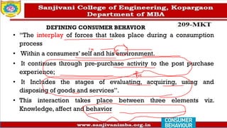 DEFINING CONSUMER BEHAVIOR
• “The interplay of forces that takes place during a consumption
process
• Within a consumers’ self and his environment.
• It continues through pre-purchase activity to the post purchase
experience;
• It Includes the stages of evaluating, acquiring, using and
disposing of goods and services”.
• This interaction takes place between three elements viz.
Knowledge, affect and behavior
 