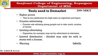 Tools used to Demarket
• Higher prices
– This is one justification for high taxes on cigarettes and liquor.
• Counter-advertising
– Counter-ads advising young people not to take crack, cocaine,
or heroin.
• Limiting advertising
– Cigarettes, for example, may not be advertised on television.
• Limited distribution - Alcohol may only be sold in
stores with a license.
• Warning labels.
 