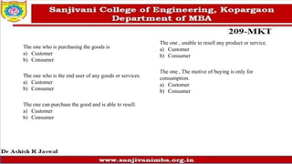 The one who is purchasing the goods is
a) Customer
b) Consumer
The one who is the end user of any goods or services.
a) Customer
b) Consumer
The one can purchase the good and is able to resell.
a) Customer
b) Consumer
The one , unable to resell any product or service.
a) Customer
b) Consumer
The one , The motive of buying is only for
consumption.
a) Customer
b) Consumer
 