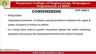 CONSUMERISM
• Philip Kotler
Organized movement of citizens and government to enhance the rights &
power of buyers in relation to sellers
• Is a social force used to protect consumers against the unfair marketing
practices occurring in the transactions between the sellers & buyers
 