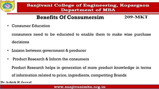 Benefits Of Consumersim
• Consumer Education
consumers need to be educated to enable them to make wise purchase
decisions
• Liaison between government & producer
• Product Research & Inform the consumers
Product Research helps in generation of more product knowledge in terms
of information related to price, ingredients, competiting Brands
 