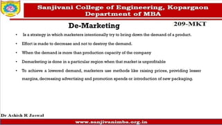 De-Marketing
• Is a strategy in which marketers intentionally try to bring down the demand of a product.
• Effort is made to decrease and not to destroy the demand.
• When the demand is more than production capacity of the company
• Demarketing is done in a particular region when that market is unprofitable
• To achieve a lowered demand, marketers use methods like raising prices, providing lesser
margins, decreasing advertising and promotion spends or introduction of new packaging.
 