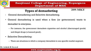 Types of demarketing
• General demarketing and Selective demarketing.
• General demarketing is used when a firm (or government) wants to
demarket to everyone.
– For instance, the government demarkets cigarettes and alcohol (discouraged goods)
and illegal drugs (a banned good).
• Selective Demarketing:
– There are situations in which a company demarkets to one specific market segment.
 
