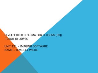 LEVEL 1 BTEC DIPLOMA FOR IT USERS (ITQ) 
TUTOR JO LOWES 
UNIT 121 – IMAGING SOFTWARE 
NAME – BRADLEY WILDE 
 