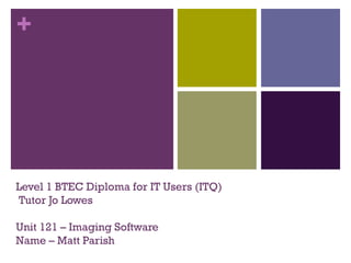 + 
Level 1 BTEC Diploma for IT Users (ITQ) 
Tutor Jo Lowes 
Unit 121 – Imaging Software 
Name – Matt Parish 
 