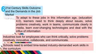 21st Century Skills Outcome
and the Demands in the Job
Market
To adapt to these jobs in this information age, (education
4.0), learners need to think deeply about issues, solve
problems creatively, work in teams, communicate clearly in
media, learn ever-changing technologies and deal with the
influx of information
Industries look for employees who can think critically, solve problems
creatively, innovative, collaborate, and communicate.
Schools need to embed time-tested industry-demanded work skills in
the curriculum
 