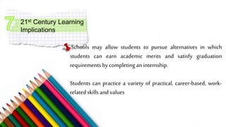 21st Century Learning
Implications
Schools may allow students to pursue alternatives in which
students can earn academic merits and satisfy graduation
requirements by completingan internship.
Students can practice a variety of practical, career-based, work-
relatedskills and values
 