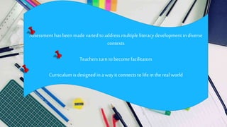Assessment hasbeen made varied to address multiple literacy development indiverse
contexts
Teachers turn to become facilitators
Curriculum is designed in a way it connects to life in the real world
 