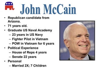 Republican candidate from Arizona. 71 years old. Graduate US Naval Academy 23 years in US Navy Fighter Pilot in Vietnam POW in Vietnam for 6 years Political Experience House of Reps 4 years Senate 22 years Personal Married 2X; 7 Children John McCain 