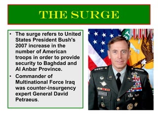 The Surge The surge refers to United States President Bush's 2007 increase in the number of American troops in order to provide security to Baghdad and Al Anbar Province. Commander of Multinational Force Iraq was counter-insurgency expert General David Petraeus . 