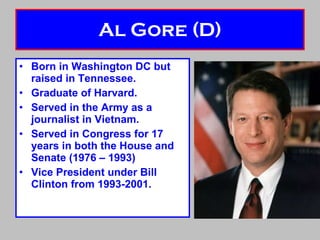 Al Gore (D) Born in Washington DC but raised in Tennessee. Graduate of Harvard. Served in the Army as a journalist in Vietnam. Served in Congress for 17 years in both the House and Senate (1976 – 1993) Vice President under Bill Clinton from 1993-2001. 