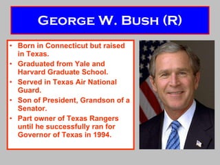 George W. Bush (R) Born in Connecticut but raised in Texas. Graduated from Yale and Harvard Graduate School. Served in Texas Air National Guard. Son of President, Grandson of a Senator. Part owner of Texas Rangers until he successfully ran for Governor of Texas in 1994. 