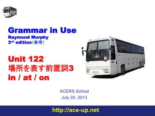 http://ace-up.net
Grammar in Use
Raymond Murphy
3rd edition（参考）
Unit 122
場所を表す前置詞3
in / at / on
ACERS School
July 24, 2013
 