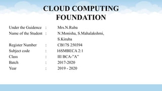 CLOUD COMPUTING
FOUNDATION
Under the Guidence : Mrs.N.Ruba
Name of the Student : N.Monisha, S.Mahalakshmi,
S.Kiruba
Register Number : CB17S 250394
Subject code : 16SMBECA 2:1
Class : III BCA-”A”
Batch : 2017-2020
Year : 2019 - 2020
 