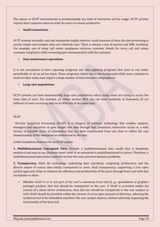 Mayank_kashyap@ymail.com Page 10
The nature of OLTP environments is predominantly any kind of interactive ad hoc usage. OLTP systems
require short response times in order for users to remain productive.
• Small transactions
OLTP systems normally read and manipulate highly selective, small amounts of data; the data processing is
mostly simple and complex joins are relatively rare. There is always a mix of queries and DML workload.
For example, one of many call center employees retrieves customer details for every call and enters
customer complaints while reviewing past communication with the customer.
• Data maintenance operations
It is not uncommon to have reporting programs and data updating programs that need to run either
periodically or on an ad hoc basis. These programs, which run in the background while users continue to
work on other tasks, may require a large number of data-intensive computations.
• Large user populations
OLTP systems can have immeasurably large user populations where many users are trying to access the
same data at once. For example, an online auction Web site can have hundreds of thousands (if not
millions) of users accessing data on its Web site at the same time.
OLAP
On-Line Analytical Processing (OLAP) is a category of software technology that enables analysts,
managers and executives to gain insight into data through fast, consistent, interactive access in a wide
variety of possible views of information that has been transformed from raw data to reflect the real
dimensionality of the enterprise as understood by the user.
Codd’s Guidelines/features for an OLAP system
1. Multidimensional Conceptual View. Provide a multidimensional data model that is intuitively
analytical and easy to use. Business users’ view of an enterprise is multidimensional in nature. Therefore, a
multidimensional data model conforms to how the users perceive business problems.
2. Transparency. Make the technology, underlying data repository, computing architecture, and the
diverse nature of source data totally transparent to users. Such transparency, supporting a true open
system approach, helps to enhance the efficiency and productivity of the users through front-end tools that
are familiar to them.
• Whether OLAP is or is not part of the user’s customary front-end (e. g., spreadsheet or graphics
package) product, that fact should be transparent to the user. If OLAP is provided within the
context of a client server architecture, then this fact should be transparent to the user-analyst as
well. OLAP should be provided within the context of a true open systems architecture, allowing the
analytical tool to be embedded anywhere the user-analyst desires, without adversely impacting the
functionality of the host tool.
 