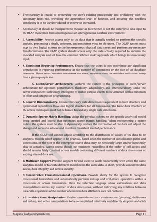 Mayank_kashyap@ymail.com Page 11
• Transparency is crucial to preserving the user’s existing productivity and proficiency with the
customary front-end, providing the appropriate level of function, and assuring that needless
complexity is in no way introduced or otherwise increased.
• Additionally, it should be transparent to the user as to whether or not the enterprise data input to
the OLAP tool comes from a homogenous or heterogeneous database environment.
• 3. Accessibility. Provide access only to the data that is actually needed to perform the specific
analysis, presenting a single, coherent, and consistent view to the users. The OLAP system must
map its own logical schema to the heterogeneous physical data stores and perform any necessary
transformations. The OLAP system should access only the data actually required to perform the
indicated analysis and not take the common "kitchen sink" approach which brings in unnecessary
input.
• 4. Consistent Reporting Performance. Ensure that the users do not experience any significant
degradation in reporting performance as the number of dimensions or the size of the database
increases. Users must perceive consistent run time, response time, or machine utilization every
time a given query is run.
• 5. Client/Server Architecture. Conform the system to the principles of client/server
architecture for optimum performance, flexibility, adaptability, and interoperability. Make the
server component sufficiently intelligent to enable various clients to be attached with a minimum
of effort and integration programming.
• 6. Generic Dimensionality. Ensure that every data dimension is equivalent in both structure and
operational capabilities. Have one logical structure for all dimensions. The basic data structure or
the access techniques must not be biased toward any single data dimension.
• 7. Dynamic Sparse Matrix Handling. Adapt the physical schema to the specific analytical model
being created and loaded that optimizes sparse matrix handling. When encountering a sparse
matrix, the system must be able to dynamically deduce the distribution of the data and adjust the
storage and access to achieve and maintain consistent level of performance.
• If the OLAP tool cannot adjust according to the distribution of values of the data to be
analyzed, models which appear to be practical, based upon the number of consolidation paths and
dimensions, or the size of the enterprise source data, may be needlessly large and/or hopelessly
slow in actuality. Access speed should be consistent regardless of the order of cell access and
should remain fairly constant across models containing different numbers of data dimensions or
varying sizes of data sets.
• 8. Multiuser Support. Provide support for end users to work concurrently with either the same
analytical model or to create different models from the same data. In short, provide concurrent data
access, data integrity, and access security.
• 9. Unrestricted Cross-dimensional Operations. Provide ability for the system to recognize
dimensional hierarchies and automatically perform roll-up and drill-down operations within a
dimension or across dimensions. Have the interface language allow calculations and data
manipulations across any number of data dimensions, without restricting any relations between
data cells, regardless of the number of common data attributes each cell contains.
• 10. Intuitive Data Manipulation. Enable consolidation path reorientation (pivoting), drill-down
and roll-up, and other manipulations to be accomplished intuitively and directly via point-and-click
 