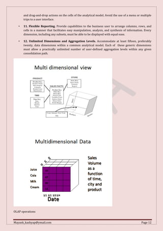 Mayank_kashyap@ymail.com Page 12
and drag-and-drop actions on the cells of the analytical model. Avoid the use of a menu or multiple
trips to a user interface.
• 11. Flexible Reporting. Provide capabilities to the business user to arrange columns, rows, and
cells in a manner that facilitates easy manipulation, analysis, and synthesis of information. Every
dimension, including any subsets, must be able to be displayed with equal ease.
• 12. Unlimited Dimensions and Aggregation Levels. Accommodate at least fifteen, preferably
twenty, data dimensions within a common analytical model. Each of these generic dimensions
must allow a practically unlimited number of user-defined aggregation levels within any given
consolidation path.
OLAP operations
 