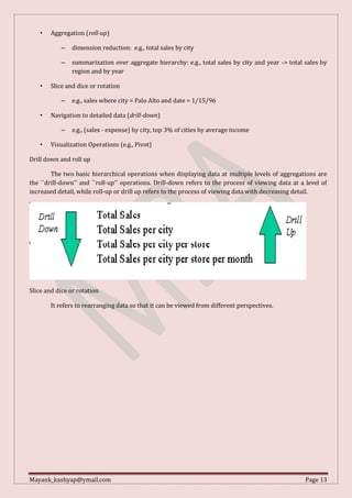 Mayank_kashyap@ymail.com Page 13
• Aggregation (roll-up)
– dimension reduction: e.g., total sales by city
– summarization over aggregate hierarchy: e.g., total sales by city and year -> total sales by
region and by year
• Slice and dice or rotation
– e.g., sales where city = Palo Alto and date = 1/15/96
• Navigation to detailed data (drill-down)
– e.g., (sales - expense) by city, top 3% of cities by average income
• Visualization Operations (e.g., Pivot)
Drill down and roll up
The two basic hierarchical operations when displaying data at multiple levels of aggregations are
the ``drill-down'' and ``roll-up'' operations. Drill-down refers to the process of viewing data at a level of
increased detail, while roll-up or drill up refers to the process of viewing data with decreasing detail.
Slice and dice or rotation
It refers to rearranging data so that it can be viewed from different perspectives.
 