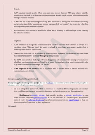 Mayank_kashyap@ymail.com Page 16
Refresh
• OLTP requires instant update. When you cash some money from an ATM you balance shall be
immediately updated. OLAP has not such requirement. Nobody needs instant information to make
strategic business decision.
• OLAP data has to be refreshed periodically. This means extra timing and resources for cleansing
and accruing data. If, for example, an invoice was canceled, we wouldn't like to see its value first
inflating sales figures and later reverted.
• More time and more resources would also allow better indexing to address huge tables covering
the extended horizon.
Emphasis
• OLTP emphasis is on update. Transaction level isolation assures that database is always in a
consistent state. This can imply in some overhead to coordinate concurrent updates but is
necessary even in small applications.
• On the other side OLAP can be updated by periodic (daily) processes that work in standalone mode
thus consistency can be assured through update process.
• But OLAP faces another challenge: retrieval. Suppose a telecom executive asking how much was
billed last year in communications from USA to Japan. Can you figure how much time would it take
to go ever each individual call to get the result?
• OLTP emphasis is on retrieval and it organizes data to return result of ad hoc inquiries in a
reasonable amount of time.
Enterprise Application Integration(EAI)
Enterprise application integration (EAI) is the use of software and computer systems architectural principles to
integrate a set of enterprise computer applications.
• EAI is an integration framework, which is composed of a number of technologies and services that
form a middleware to enable integration of systems and applications across the organization.
• Middleware is computer software that provides services to software applications beyond
those available from the operating system. It can be described as "software glue”. Middleware
makes it easier for software developers to perform communication and input/output, so they can
focus on the specific purpose of their application.
EAI model
 