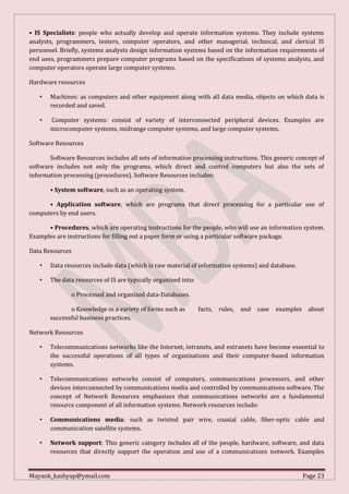 Mayank_kashyap@ymail.com Page 23
• IS Specialists: people who actually develop and operate information systems. They include systems
analysts, programmers, testers, computer operators, and other managerial, technical, and clerical IS
personnel. Briefly, systems analysts design information systems based on the information requirements of
end uses, programmers prepare computer programs based on the specifications of systems analysts, and
computer operators operate large computer systems.
Hardware resources
• Machines: as computers and other equipment along with all data media, objects on which data is
recorded and saved.
• Computer systems: consist of variety of interconnected peripheral devices. Examples are
microcomputer systems, midrange computer systems, and large computer systems.
Software Resources
Software Resources includes all sets of information processing instructions. This generic concept of
software includes not only the programs, which direct and control computers but also the sets of
information processing (procedures). Software Resources includes:
• System software, such as an operating system.
• Application software, which are programs that direct processing for a particular use of
computers by end users.
• Procedures, which are operating instructions for the people, who will use an information system.
Examples are instructions for filling out a paper form or using a particular software package.
Data Resources
• Data resources include data (which is raw material of information systems) and database.
• The data resources of IS are typically organized into:
o Processed and organized data-Databases.
o Knowledge in a variety of forms such as facts, rules, and case examples about
successful business practices.
Network Resources
• Telecommunications networks like the Internet, intranets, and extranets have become essential to
the successful operations of all types of organizations and their computer-based information
systems.
• Telecommunications networks consist of computers, communications processors, and other
devices interconnected by communications media and controlled by communications software. The
concept of Network Resources emphasizes that communications networks are a fundamental
resource component of all information systems. Network resources include:
• Communications media: such as twisted pair wire, coaxial cable, fiber-optic cable and
communication satellite systems.
• Network support: This generic category includes all of the people, hardware, software, and data
resources that directly support the operation and use of a communications network. Examples
 