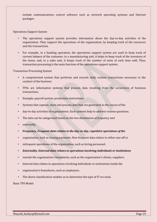 Mayank_kashyap@ymail.com Page 24
include communications control software such as network operating systems and Internet
packages.
Operations Support System
• The operations support system provides information about the day-to-day activities of the
organization. They support the operations of the organization, by keeping track of the resources
and the transactions.
• For example, in a banking operation, the operations support system are used to keep track of
current balance of the customer; in a manufacturing unit, it helps to keep track of the inventory of
the items; and, in a sales unit, it keeps track of the number of units of each item sold. Thus,
transaction processing is the main function of the operations support system.
Transaction Processing System
• A computerized system that performs and records daily routine transactions necessary to the
conduct of the business
• TPSs are information systems that process data resulting from the occurrence of business
transactions.
• Example: payroll system; production instructions
• Systems that capture, store and process data that are generated in the course of the
• day-to-day activities of organizations. Such systems help to address routine questions.
• The data can be categorized based on the two dimensions of frequency and
• externality.
• Frequency. Frequent data relates to the day-to-day, repetitive operations of the
• organization, such as issuing payments. Non-frequent data relates to either one-off or
• infrequent operations of the organisation, such as hiring personnel.
• Externality. External data relates to operations involving individuals or institutions
• outside the organisation's boundaries, such as the organisation's clients, suppliers.
• Internal data relates to operations involving individuals or institutions inside the
• organisation's boundaries, such as employees.
• The above classification enables us to determine the type of IT we need.
Basic TPS Model
 