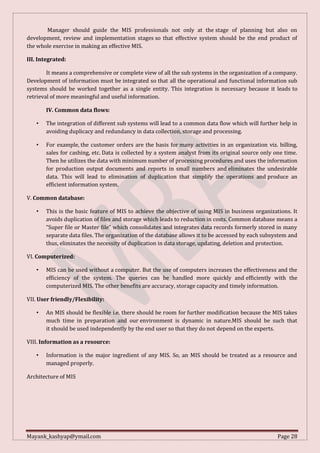 Mayank_kashyap@ymail.com Page 28
Manager should guide the MIS professionals not only at the stage of planning but also on
development, review and implementation stages so that effective system should be the end product of
the whole exercise in making an effective MIS.
III. Integrated:
It means a comprehensive or complete view of all the sub systems in the organization of a company.
Development of information must be integrated so that all the operational and functional information sub
systems should be worked together as a single entity. This integration is necessary because it leads to
retrieval of more meaningful and useful information.
IV. Common data flows:
• The integration of different sub systems will lead to a common data flow which will further help in
avoiding duplicacy and redundancy in data collection, storage and processing.
• For example, the customer orders are the basis for many activities in an organization viz. billing,
sales for cashing, etc. Data is collected by a system analyst from its original source only one time.
Then he utilizes the data with minimum number of processing procedures and uses the information
for production output documents and reports in small numbers and eliminates the undesirable
data. This will lead to elimination of duplication that simplify the operations and produce an
efficient information system.
V. Common database:
• This is the basic feature of MIS to achieve the objective of using MIS in business organizations. It
avoids duplication of files and storage which leads to reduction in costs. Common database means a
“Super file or Master file” which consolidates and integrates data records formerly stored in many
separate data files. The organization of the database allows it to be accessed by each subsystem and
thus, eliminates the necessity of duplication in data storage, updating, deletion and protection.
VI. Computerized:
• MIS can be used without a computer. But the use of computers increases the effectiveness and the
efficiency of the system. The queries can be handled more quickly and efficiently with the
computerized MIS. The other benefits are accuracy, storage capacity and timely information.
VII. User friendly/Flexibility:
• An MIS should be flexible i.e. there should be room for further modification because the MIS takes
much time in preparation and our environment is dynamic in nature.MIS should be such that
it should be used independently by the end user so that they do not depend on the experts.
VIII. Information as a resource:
• Information is the major ingredient of any MIS. So, an MIS should be treated as a resource and
managed properly.
Architecture of MIS
 
