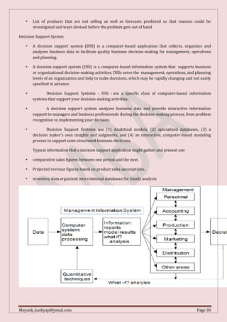Mayank_kashyap@ymail.com Page 30
• List of products that are not selling as well as forecasts predicted so that reasons could be
investigated and ways devised before the problem gets out of hand
Decision Support System
• A decision support system (DSS) is a computer-based application that collects, organizes and
analyzes business data to facilitate quality business decision-making for management, operations
and planning.
• A decision support system (DSS) is a computer-based information system that supports business
or organizational decision-making activities. DSSs serve the management, operations, and planning
levels of an organization and help to make decisions, which may be rapidly changing and not easily
specified in advance.
• Decision Support Systems - DSS - are a specific class of computer-based information
systems that support your decision-making activities.
• A decision support system analyzes business data and provide interactive information
support to managers and business professionals during the decision-making process, from problem
recognition to implementing your decision.
• Decision Support Systems use (1) Analytical models, (2) specialized databases, (3) a
decision maker’s own insights and judgments, and (4) an interactive, computer-based modeling
process to support semi-structured business decisions.
Typical information that a decision support application might gather and present are:
• comparative sales figures between one period and the next.
• Projected revenue figures based on product sales assumptions.
• inventory data organized into relational databases for timely analysis
 