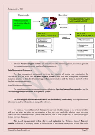 Mayank_kashyap@ymail.com Page 31
Components of DSS
• A typical Decision support systems has four components: data management, model management,
knowledge management and user interface management.
Data Management Component
The data management component performs the function of storing and maintaining the
information that you want your Decision Support System to use. The data management component,
therefore, consists of both the Decision Support System information and the Decision Support System
database management system.
Model Management Component
The model management component consists of both the Decision Support System models and the
Decision Support System model management system.
Decision Support Systems help in various decision-making situations by utilizing models that
allow you to analyze information in many different ways.
For example, you would use what-if analysis to see what effect the change of one or more variables
will have on other variables, or optimization to find the most profitable solution given operating
restrictions and limited resources. Spreadsheet software such as excel can be used as a Decision Support
System for what-if analysis.
The model management system stores and maintains the Decision Support System’s
models. Its function of managing models is similar to that of a database management system. The model
 