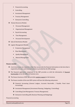 Mayank_kashyap@ymail.com Page 36
 Financial Accounting
 Controlling
 Investment Management
 Treasury Management
 Enterprise Controlling
 Human Resources Module
 Personnel Management
 Organizational Management
 Payroll Accounting
 Time Management
 Personnel Development
 Sales & Distribution Module
 Logistic Management Module
 Production Management
 Plant Maintenance
 Quality Management
 Material Management
Finance module
 A set of processes are required so that they can provide the financial information in the form that is
required by the user, such financial solution is provided by the ERP package.
 The financial application component of the ERP provides us with the information of financial
functionality across the different business area.
 The finance business of ERP also provides analysis support to the business.
 The finance module of the most ERP system will have the following subsystems:
 Financial Accounting (General Ledgers, Accounts Receivable / Payable, Fixed Asset
Accounting)
 Investment Management (Investment Planning / Budgeting / Controlling)
 Controlling (Cash Management, Treasury Management)
 Enterprise Controlling (EIS, Business Planning and Budgeting)
Financial accounting
 