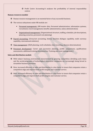 Mayank_kashyap@ymail.com Page 38
 Profit Centre Accounting-It analyses the profitability of internal responsibility
centres
Human resources module
 Human resource management is an essential factor of any successful business.
 The various subsystems under HR module are:
 Personnel management: (HR master data, Personnel administration, information systems,
recruitment, travel management, benefits administration, salary administration)
 Organizational management: (Organizational structure, staffing, schedules, job descriptions,
planning scenarios, personnel cost planning)
 Payroll Accounting: (Gross/net accounting, history function dialogue capability, multi currency
capability, international solutions)
 Time management: (Shift planning, work schedules, time recording, absence determination)
 Personnel development: Career and succession planning, profile comparisons, qualifications
assessments, additional training determination. Training and event management.)
Sales and distribution module
 With today’s business environment characterized by growing competition shrinking cycle times
and the accelerating pace of technological innovation companies are increasingly being forced to
streamline business processes.
 Here, increased efficiency in sales and distribution is a key factor to insure that companies retain a
competitive edge and improve both profit margins and customer service.
 Here, increased efficiency in sales and distribution is a key factor to insure that companies retain a
competitive edge and improve both profit margins and customer service.
 
