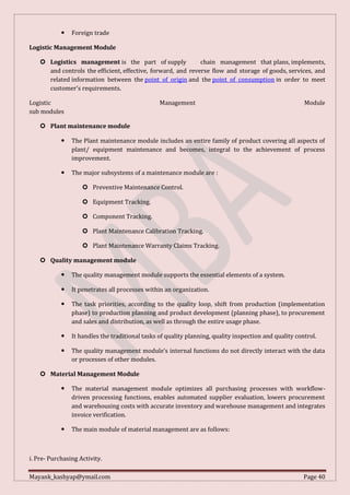 Mayank_kashyap@ymail.com Page 40
 Foreign trade
Logistic Management Module
 Logistics management is the part of supply chain management that plans, implements,
and controls the efficient, effective, forward, and reverse flow and storage of goods, services, and
related information between the point of origin and the point of consumption in order to meet
customer's requirements.
Logistic Management Module
sub modules
 Plant maintenance module
 The Plant maintenance module includes an entire family of product covering all aspects of
plant/ equipment maintenance and becomes, integral to the achievement of process
improvement.
 The major subsystems of a maintenance module are :
 Preventive Maintenance Control.
 Equipment Tracking.
 Component Tracking.
 Plant Maintenance Calibration Tracking.
 Plant Maintenance Warranty Claims Tracking.
 Quality management module
 The quality management module supports the essential elements of a system.
 It penetrates all processes within an organization.
 The task priorities, according to the quality loop, shift from production (implementation
phase) to production planning and product development (planning phase), to procurement
and sales and distribution, as well as through the entire usage phase.
 It handles the traditional tasks of quality planning, quality inspection and quality control.
 The quality management module’s internal functions do not directly interact with the data
or processes of other modules.
 Material Management Module
 The material management module optimizes all purchasing processes with workflow-
driven processing functions, enables automated supplier evaluation, lowers procurement
and warehousing costs with accurate inventory and warehouse management and integrates
invoice verification.
 The main module of material management are as follows:
i. Pre- Purchasing Activity.
 