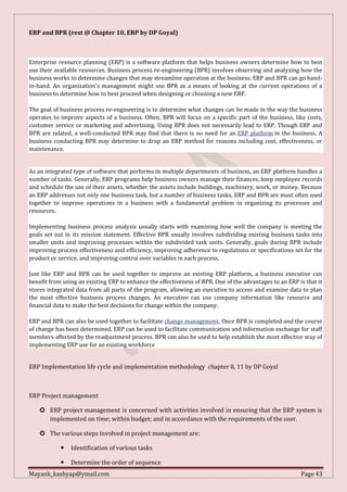 Mayank_kashyap@ymail.com Page 43
ERP and BPR (rest @ Chapter 10, ERP by DP Goyal)
Enterprise resource planning (ERP) is a software platform that helps business owners determine how to best
use their available resources. Business process re-engineering (BPR) involves observing and analyzing how the
business works to determine changes that may streamline operation at the business. ERP and BPR can go hand-
in-hand. An organization's management might use BPR as a means of looking at the current operations of a
business to determine how to best proceed when designing or choosing a new ERP.
The goal of business process re-engineering is to determine what changes can be made in the way the business
operates to improve aspects of a business. Often, BPR will focus on a specific part of the business, like costs,
customer service or marketing and advertising. Using BPR does not necessarily lead to ERP. Though ERP and
BPR are related, a well-conducted BPR may find that there is no need for an ERP platform in the business. A
business conducting BPR may determine to drop an ERP method for reasons including cost, effectiveness, or
maintenance.
As an integrated type of software that performs in multiple departments of business, an ERP platform handles a
number of tasks. Generally, ERP programs help business owners manage their finances, keep employee records
and schedule the use of their assets, whether the assets include buildings, machinery, work, or money. Because
an ERP addresses not only one business task, but a number of business tasks, ERP and BPR are most often used
together to improve operations in a business with a fundamental problem in organizing its processes and
resources.
Implementing business process analysis usually starts with examining how well the company is meeting the
goals set out in its mission statement. Effective BPR usually involves subdividing existing business tasks into
smaller units and improving processes within the subdivided task units. Generally, goals during BPR include
improving process effectiveness and efficiency, improving adherence to regulations or specifications set for the
product or service, and improving control over variables in each process.
Just like ERP and BPR can be used together to improve an existing ERP platform, a business executive can
benefit from using an existing ERP to enhance the effectiveness of BPR. One of the advantages to an ERP is that it
stores integrated data from all parts of the program, allowing an executive to access and examine data to plan
the most effective business process changes. An executive can use company information like resource and
financial data to make the best decisions for change within the company.
ERP and BPR can also be used together to facilitate change management. Once BPR is completed and the course
of change has been determined, ERP can be used to facilitate communication and information exchange for staff
members affected by the readjustment process. BPR can also be used to help establish the most effective way of
implementing ERP use for an existing workforce
ERP Implementation life cycle and implementation methodology chapter 8, 11 by DP Goyal
ERP Project management
 ERP project management is concerned with activities involved in ensuring that the ERP system is
implemented on time; within budget; and in accordance with the requirements of the user.
 The various steps involved in project management are:
 Identification of various tasks
 Determine the order of sequence
 