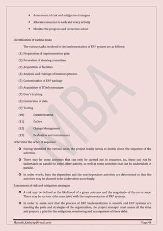 Mayank_kashyap@ymail.com Page 44
 Assessment of risk and mitigation strategies
 Allocate resources to each and every activity
 Monitor the progress and corrective action
Identification of various tasks
The various tasks involved in the implementation of ERP system are as follows:
(1) Preparation of implementation plan
(2) Formation of steering committee
(3) Acquisition of facilities
(4) Analysis and redesign of business process
(5) Customization of ERP package
(6) Acquisition of IT infrastructure
(7) User’s training
(8) Conversion of data
(9) Testing
(10) Documentation
(11) Go live
(12) Change Management
(13) Evaluation and maintenance
Determine the order of sequence
 Having identified the various tasks, the project leader needs to decide about the sequence of the
activities.
 There may be some activities that can only be carried out in sequence, i.e., these can not be
undertaken in parallel to some other activity, as well as some activities that can be undertaken in
parallel.
 In order words, here the dependent and the non-dependent activities are determined so that the
activities may be planned to be undertaken accordingly.
Assessment of risk and mitigation strategies
 A risk may be defined as the likelihood of a given outcome and the magnitude of the occurrence.
There may be various risks associated with the implementation of ERP systems.
 In order to make sure that the process of ERP implementation is smooth and ERP systems are
meeting the goals and strategies of the organization; the project manager must assess all the risks
and prepare a plan for the mitigation, monitoring and management of these risks.
 