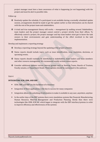 Mayank_kashyap@ymail.com Page 46
project manager must have a keen awareness of what is happening (or not happening) with the
project and must be alert to possible risks.
Follow up
 Routinely update the schedule. If a participant is not available during a normally scheduled update
session, arrangements should be made to get the update earlier so that information can be shared
with the rest of the project team and stakeholders.
 A tried and true management theory still works -- management by walking around. Stakeholders,
team leaders and the project manager cannot control a project strictly from their offices. To
effectively control a project, the project manager and key team leaders must get to know the task
owners in their environments and gain understanding of the effort involved in the task
implementation.
Develop and implement a reporting strategy
 Develop a reporting strategy beyond the updating of the project schedule.
 Status reports should include topics such as issue identification, issue resolution, decisions, or
upcoming events.
 Status reports should routinely be distributed to stakeholders, team leaders and team members
and other resource management. We recommend weekly written status reports.
 Consider additional updates various interest groups such as Steering Teams, Boards of Trustees,
Faculty senates, or Department Heads. These updates should be customized to the audience.
Unit-4
INTEGRATING SCM, CRM, AND ERP
 SCM, CRM, and ERP are the backbone of e-business
 Integration of these applications is the key to success for many companies
 Integration allows the unlocking of information to make it available to any user, anywhere, anytime
 In the earlier days of the ERP systems there were standalone systems like Financial, Manufacturing,
Human Resource, Material Management and Production Planning. Slowly then there were
technologies like CRM, SCM etc. which began to integrate with the ERP interface/systems in order
to improve efficiency and effectiveness of the systems
 